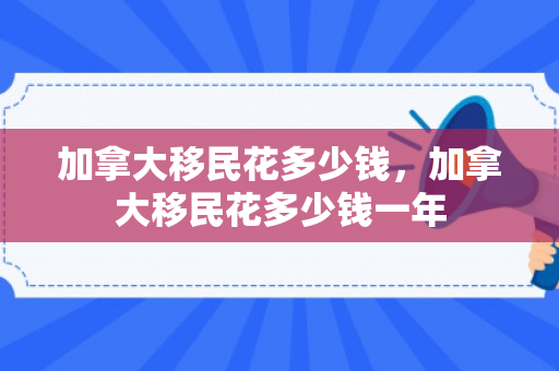 加拿大移民花多少钱，加拿大移民花多少钱一年