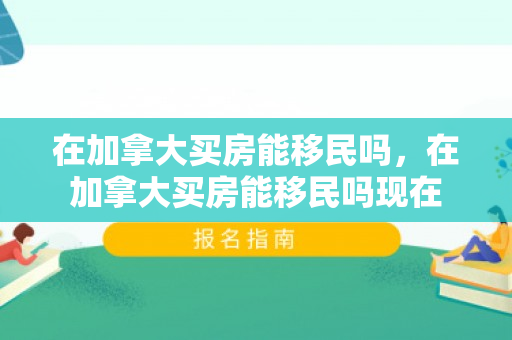 在加拿大买房能移民吗，在加拿大买房能移民吗现在