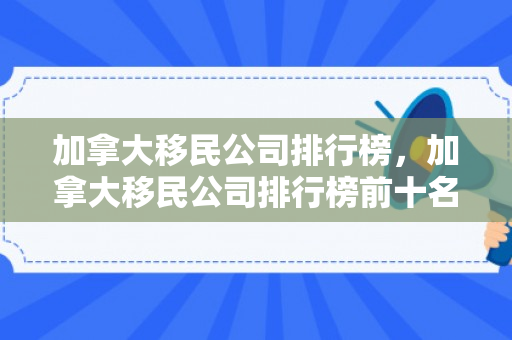 加拿大移民公司排行榜，加拿大移民公司排行榜前十名