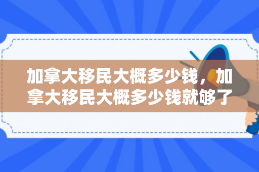 加拿大移民大概多少钱，加拿大移民大概多少钱就够了
