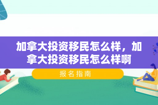 加拿大投资移民怎么样，加拿大投资移民怎么样啊