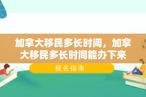 加拿大移民多长时间，加拿大移民多长时间能办下来