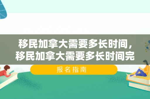 移民加拿大需要多长时间，移民加拿大需要多长时间完成