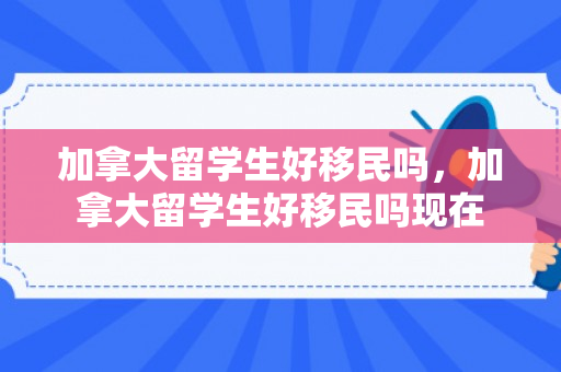 加拿大留学生好移民吗，加拿大留学生好移民吗现在
