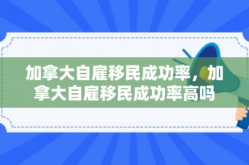 加拿大自雇移民成功率，加拿大自雇移民成功率高吗