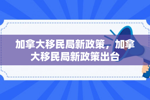加拿大移民局新政策，加拿大移民局新政策出台
