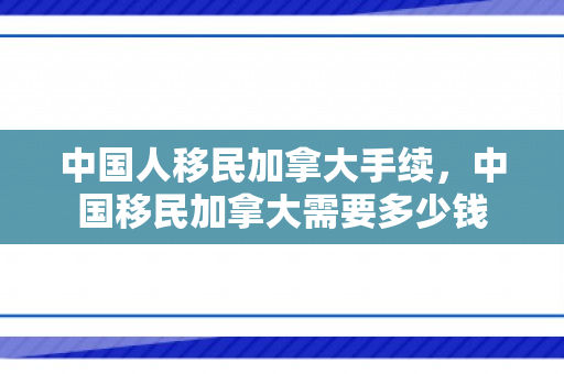 中国人移民加拿大手续，中国移民加拿大需要多少钱