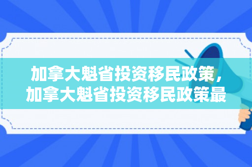 加拿大魁省投资移民政策，加拿大魁省投资移民政策最新