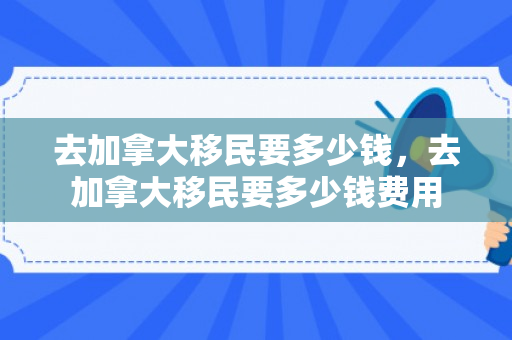 去加拿大移民要多少钱，去加拿大移民要多少钱费用