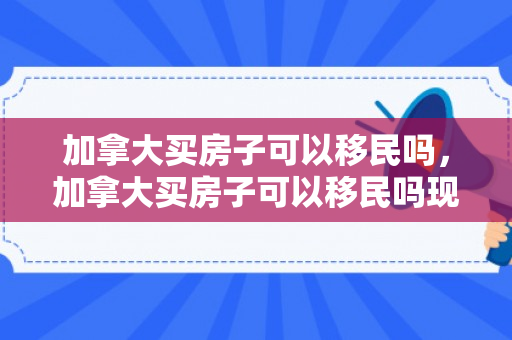 加拿大买房子可以移民吗，加拿大买房子可以移民吗现在