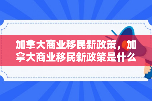 加拿大商业移民新政策，加拿大商业移民新政策是什么