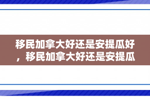 移民加拿大好还是安提瓜好，移民加拿大好还是安提瓜好呢