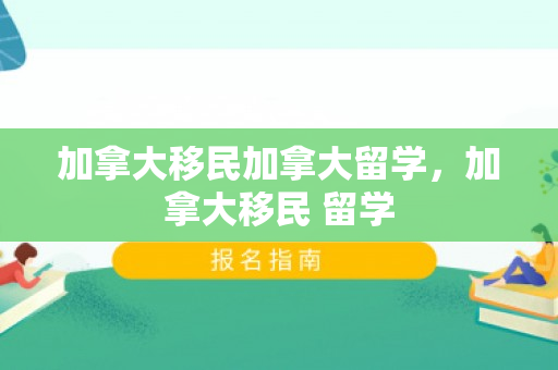 加拿大移民加拿大留学，加拿大移民 留学