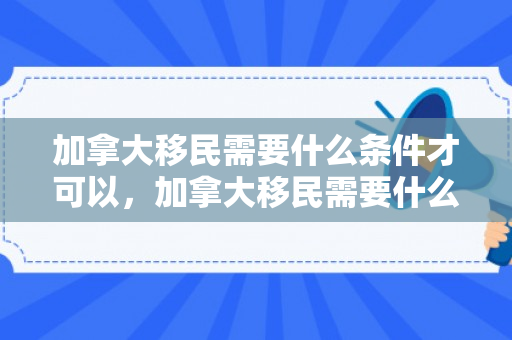 加拿大移民需要什么条件才可以，加拿大移民需要什么条件才可以移民