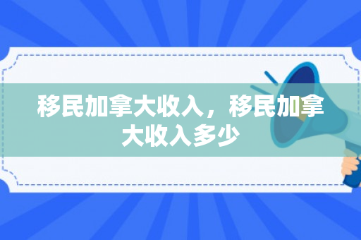 移民加拿大收入，移民加拿大收入多少