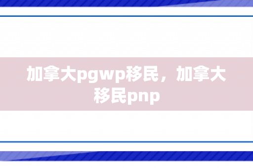 加拿大pgwp移民，加拿大移民pnp