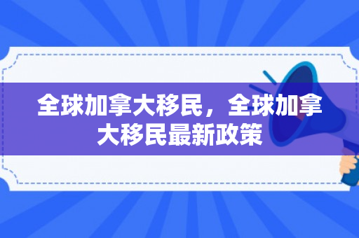 全球加拿大移民，全球加拿大移民最新政策