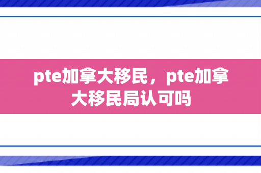 pte加拿大移民，pte加拿大移民局认可吗