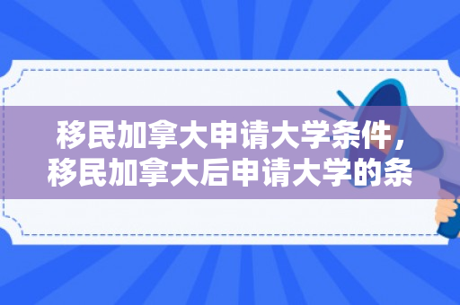 移民加拿大申请大学条件，移民加拿大后申请大学的条件解析