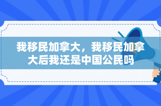 我移民加拿大，我移民加拿大后我还是中国公民吗