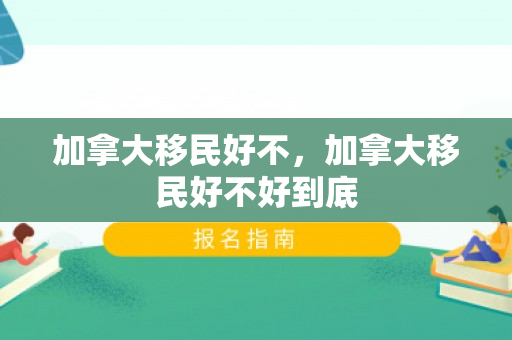 加拿大移民好不，加拿大移民好不好到底