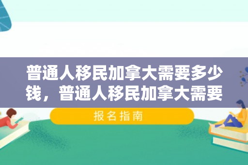 普通人移民加拿大需要多少钱，普通人移民加拿大需要多少钱费用