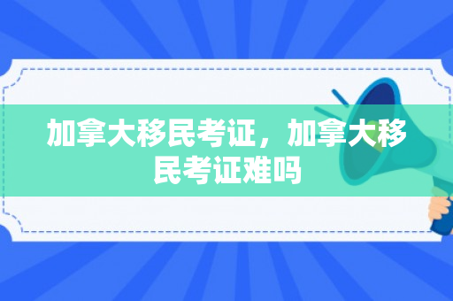 加拿大移民考证，加拿大移民考证难吗