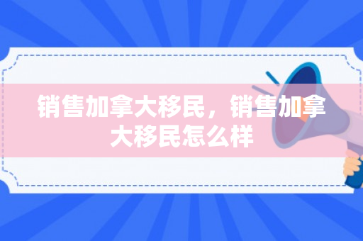 销售加拿大移民，销售加拿大移民怎么样