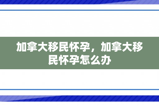 加拿大移民怀孕，加拿大移民怀孕怎么办