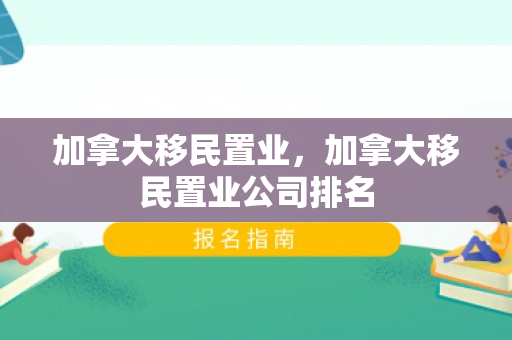 加拿大移民置业，加拿大移民置业公司排名