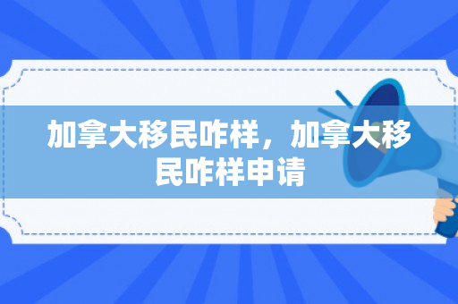 加拿大移民咋样，加拿大移民咋样申请