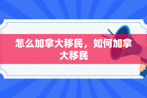 怎么加拿大移民，如何加拿大移民