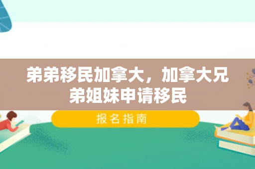 弟弟移民加拿大，加拿大兄弟姐妹申请移民