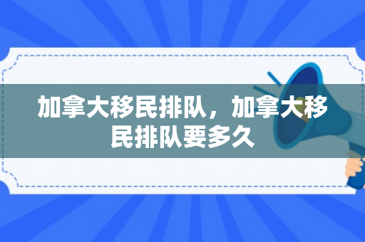 加拿大移民排队，加拿大移民排队要多久