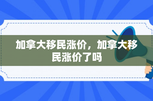加拿大移民涨价，加拿大移民涨价了吗