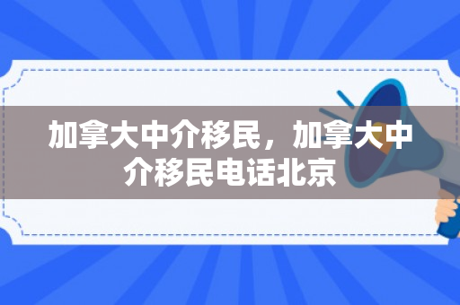 加拿大中介移民，加拿大中介移民电话北京