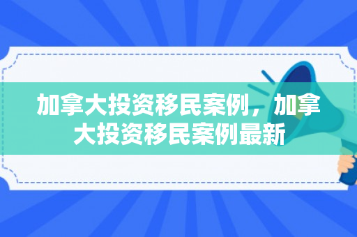 加拿大投资移民案例，加拿大投资移民案例最新