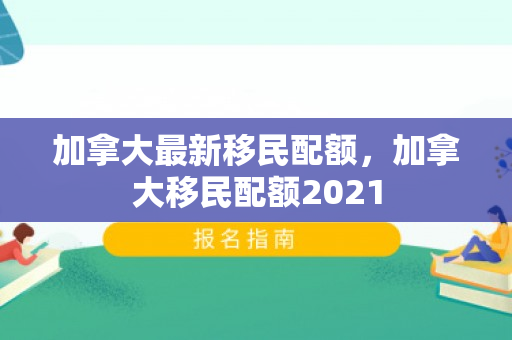 加拿大最新移民配额，加拿大移民配额2021