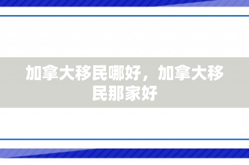 加拿大移民哪好，加拿大移民那家好