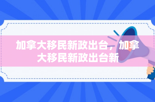 加拿大移民新政出台，加拿大移民新政出台新