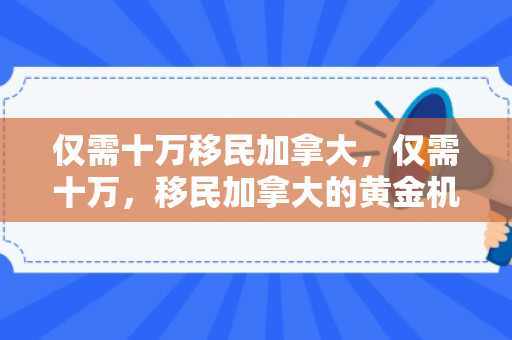 仅需十万移民加拿大，仅需十万，移民加拿大的黄金机会