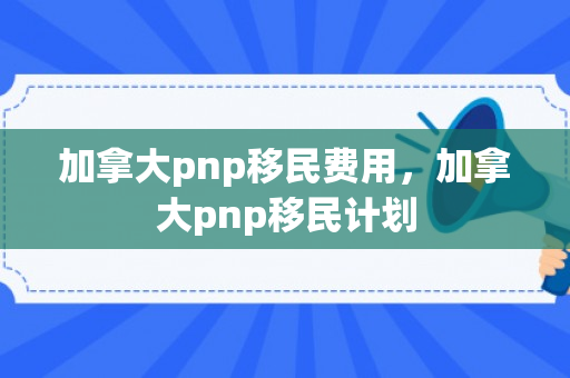 加拿大pnp移民费用，加拿大pnp移民计划