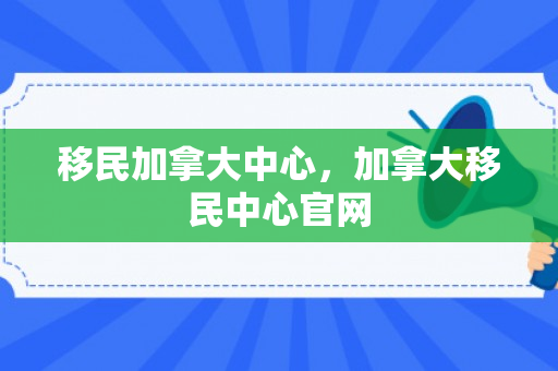 移民加拿大中心，加拿大移民中心官网