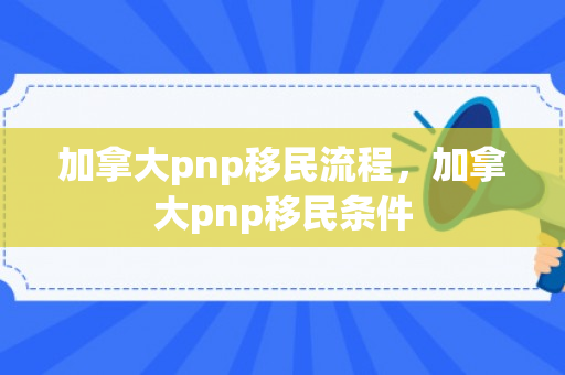 加拿大pnp移民流程，加拿大pnp移民条件