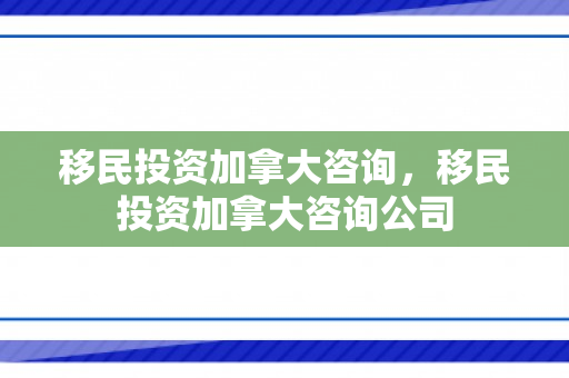 移民投资加拿大咨询，移民投资加拿大咨询公司