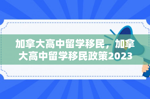 加拿大高中留学移民，加拿大高中留学移民政策2023