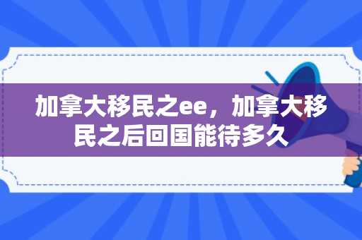 加拿大移民之ee，加拿大移民之后回国能待多久