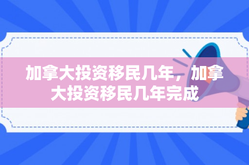 加拿大投资移民几年，加拿大投资移民几年完成