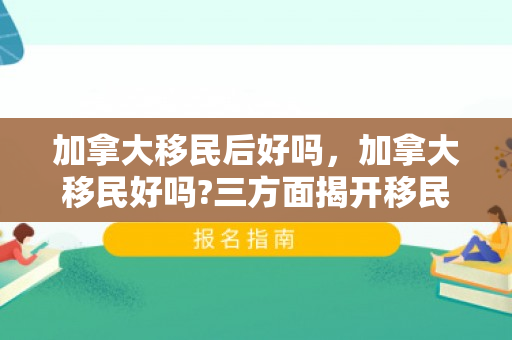 加拿大移民后好吗，加拿大移民好吗?三方面揭开移民的真实生活
