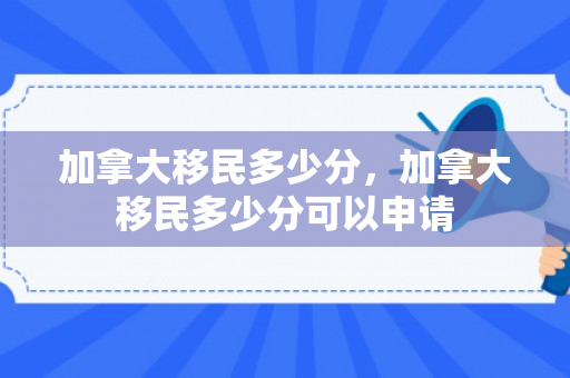 加拿大移民多少分，加拿大移民多少分可以申请